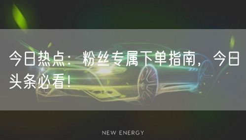 今日热点:粉丝专属下单指南,今日头条必看!