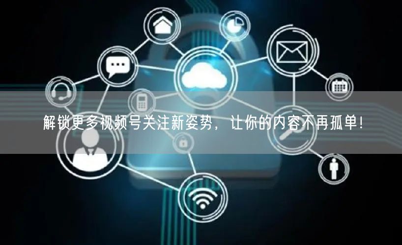 解锁更多视频号关注新姿势，让你的内容不再孤单！
