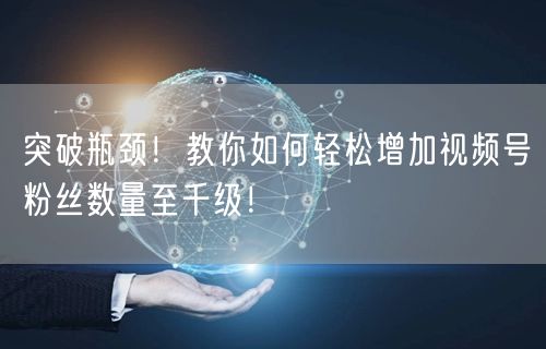 突破瓶颈!教你如何轻松增加视频号粉丝数量至千级!