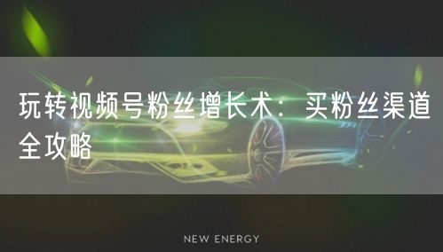 玩转视频号粉丝增长术：买粉丝渠道全攻略
