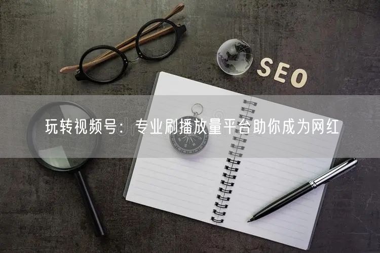 玩转视频号:专业刷播放量平台助你成为网红