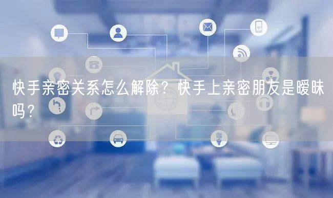 快手亲密关系怎么解除？快手上亲密朋友是暧昧吗？