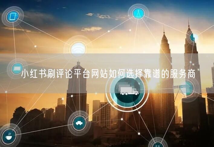 小红书刷评论平台网站如何选择靠谱的服务商