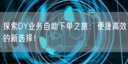 探索DY业务自助下单之旅：便捷高效的新选择！