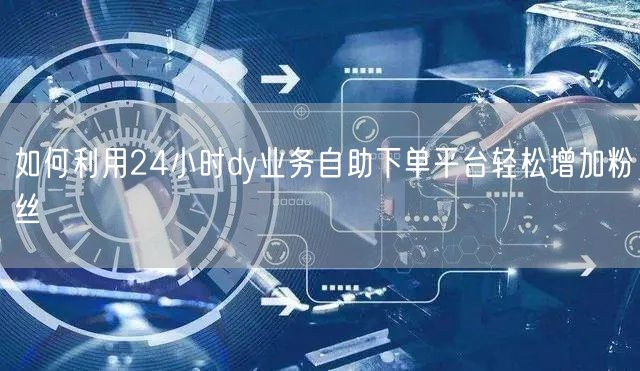 如何利用24小时dy业务自助下单平台轻松增加粉丝