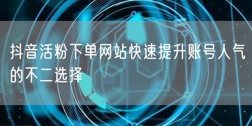 抖音活粉下单网站快速提升账号人气的不二选择