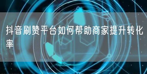 抖音刷赞平台如何帮助商家提升转化率