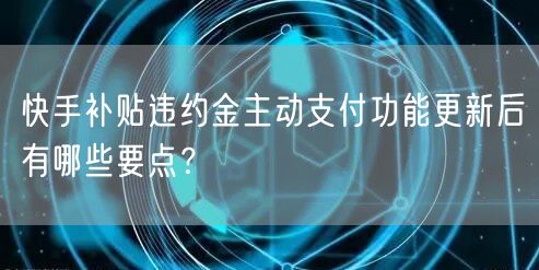 快手补贴违约金主动支付功能更新后有哪些要点？
