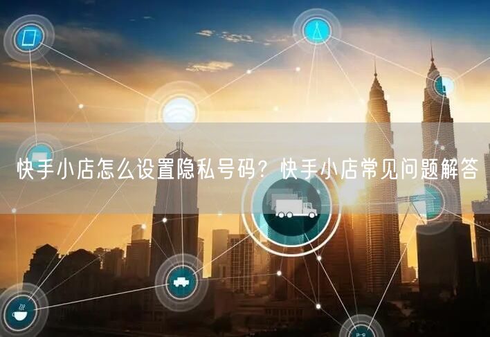 快手小店怎么设置隐私号码?快手小店常见问题解答